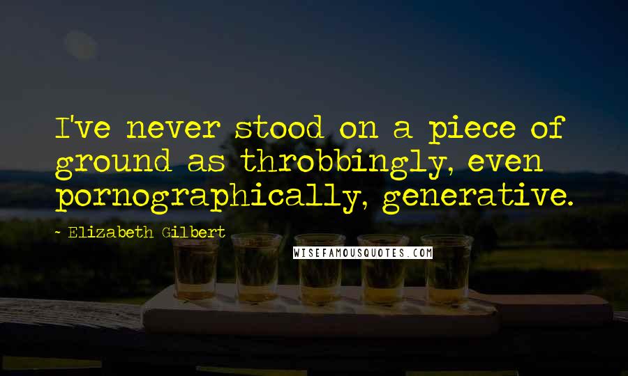 Elizabeth Gilbert Quotes: I've never stood on a piece of ground as throbbingly, even pornographically, generative.