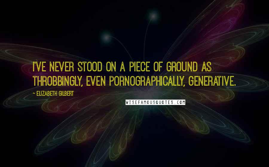 Elizabeth Gilbert Quotes: I've never stood on a piece of ground as throbbingly, even pornographically, generative.