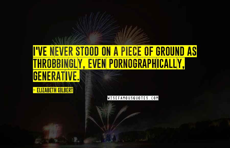 Elizabeth Gilbert Quotes: I've never stood on a piece of ground as throbbingly, even pornographically, generative.