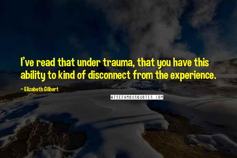 Elizabeth Gilbert Quotes: I've read that under trauma, that you have this ability to kind of disconnect from the experience.