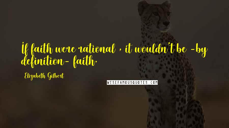 Elizabeth Gilbert Quotes: If faith were rational , it wouldn't be -by definition- faith.