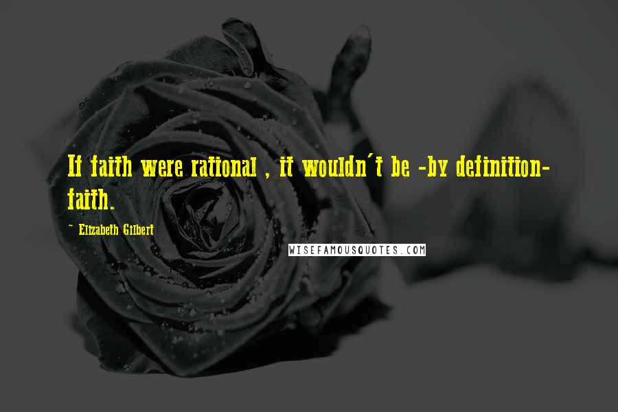 Elizabeth Gilbert Quotes: If faith were rational , it wouldn't be -by definition- faith.