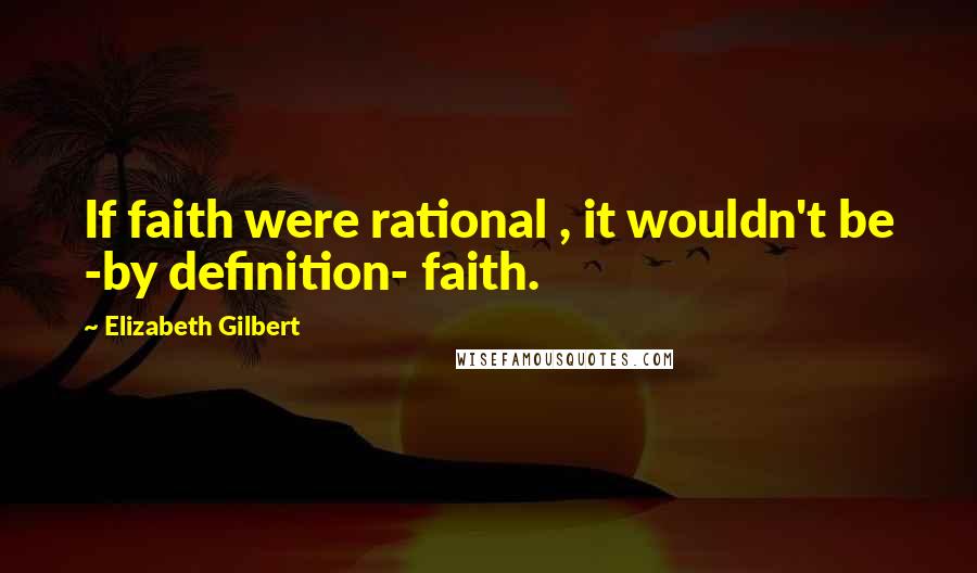 Elizabeth Gilbert Quotes: If faith were rational , it wouldn't be -by definition- faith.