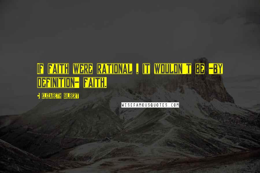 Elizabeth Gilbert Quotes: If faith were rational , it wouldn't be -by definition- faith.