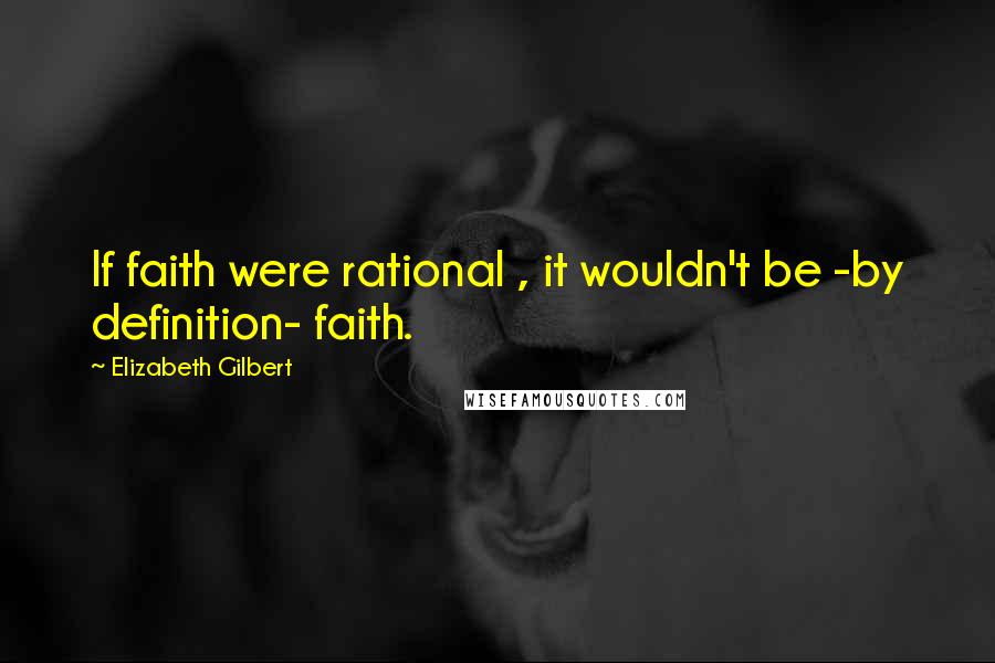 Elizabeth Gilbert Quotes: If faith were rational , it wouldn't be -by definition- faith.
