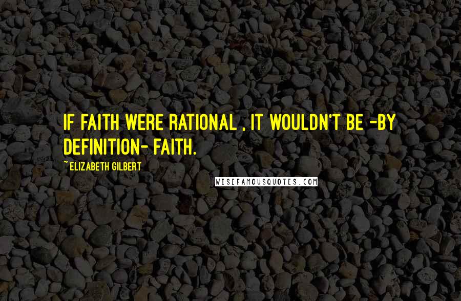 Elizabeth Gilbert Quotes: If faith were rational , it wouldn't be -by definition- faith.