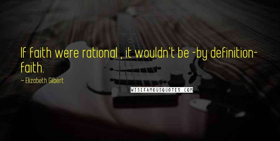 Elizabeth Gilbert Quotes: If faith were rational , it wouldn't be -by definition- faith.