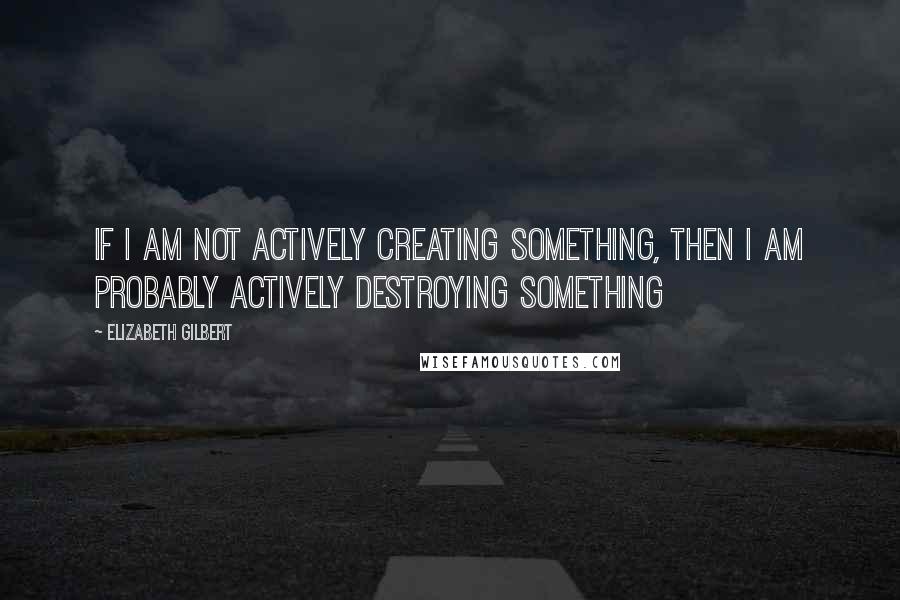 Elizabeth Gilbert Quotes: If I am not actively creating something, then I am probably actively destroying something