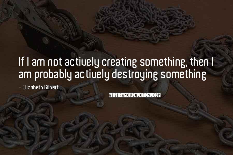 Elizabeth Gilbert Quotes: If I am not actively creating something, then I am probably actively destroying something