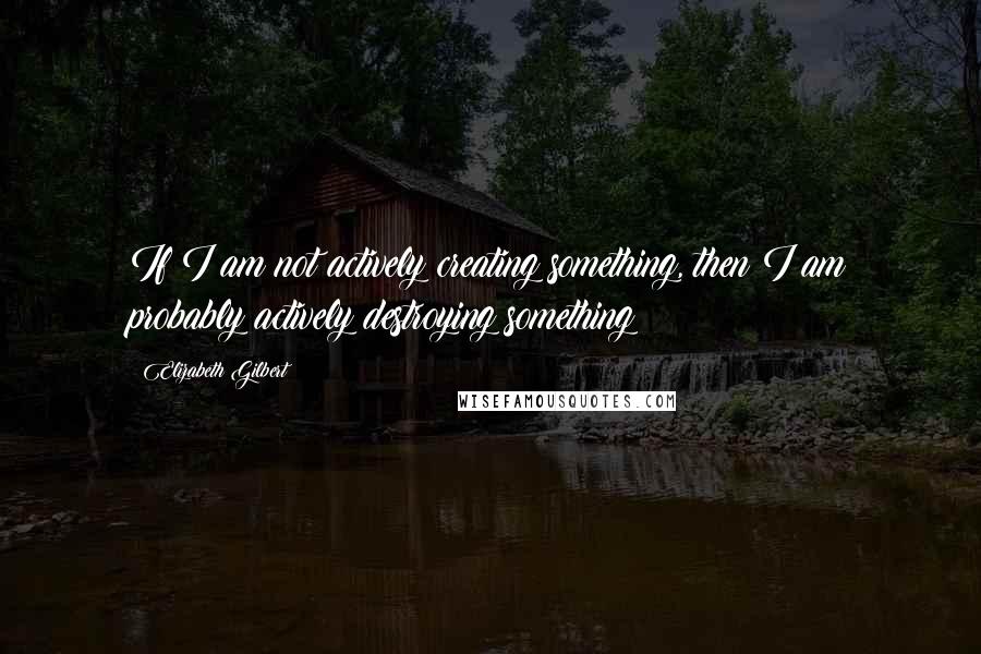 Elizabeth Gilbert Quotes: If I am not actively creating something, then I am probably actively destroying something