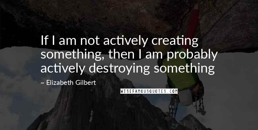 Elizabeth Gilbert Quotes: If I am not actively creating something, then I am probably actively destroying something