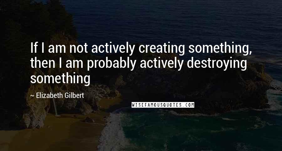 Elizabeth Gilbert Quotes: If I am not actively creating something, then I am probably actively destroying something