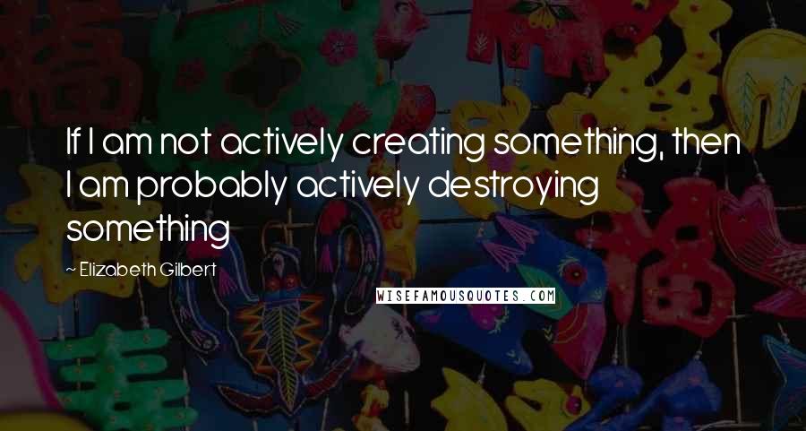 Elizabeth Gilbert Quotes: If I am not actively creating something, then I am probably actively destroying something