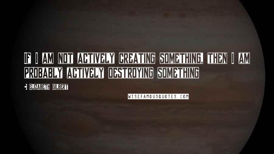 Elizabeth Gilbert Quotes: If I am not actively creating something, then I am probably actively destroying something