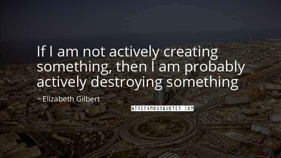 Elizabeth Gilbert Quotes: If I am not actively creating something, then I am probably actively destroying something