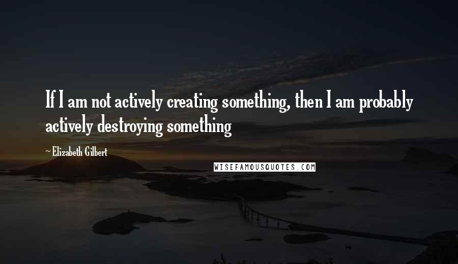 Elizabeth Gilbert Quotes: If I am not actively creating something, then I am probably actively destroying something