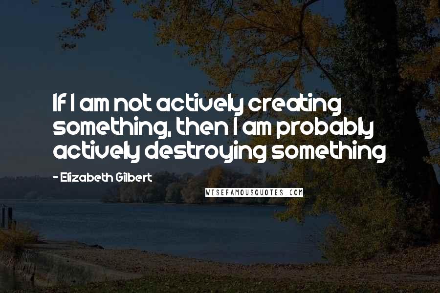 Elizabeth Gilbert Quotes: If I am not actively creating something, then I am probably actively destroying something