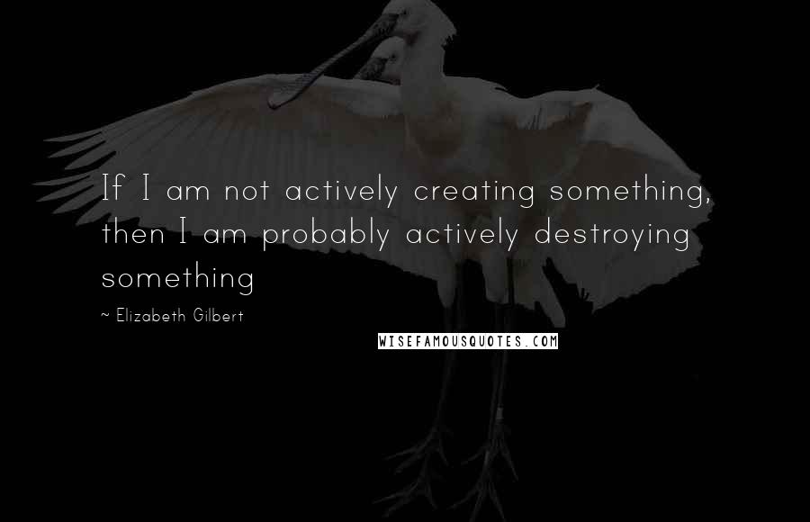 Elizabeth Gilbert Quotes: If I am not actively creating something, then I am probably actively destroying something