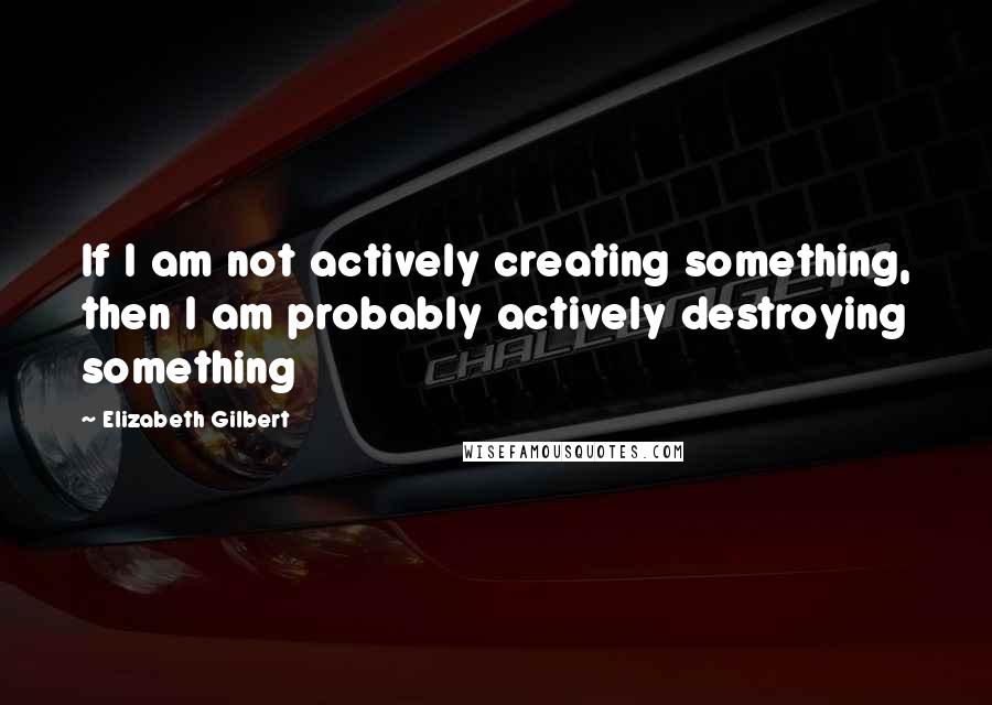 Elizabeth Gilbert Quotes: If I am not actively creating something, then I am probably actively destroying something