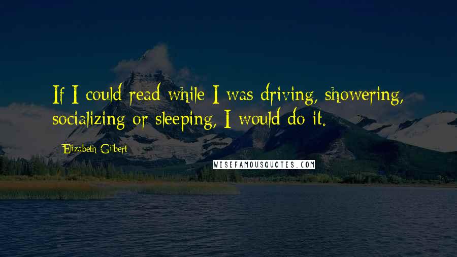 Elizabeth Gilbert Quotes: If I could read while I was driving, showering, socializing or sleeping, I would do it.