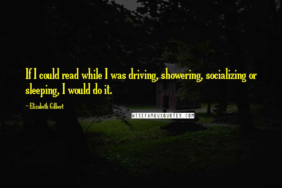 Elizabeth Gilbert Quotes: If I could read while I was driving, showering, socializing or sleeping, I would do it.