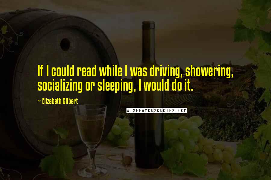 Elizabeth Gilbert Quotes: If I could read while I was driving, showering, socializing or sleeping, I would do it.