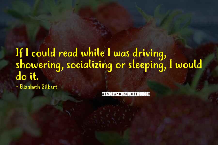 Elizabeth Gilbert Quotes: If I could read while I was driving, showering, socializing or sleeping, I would do it.