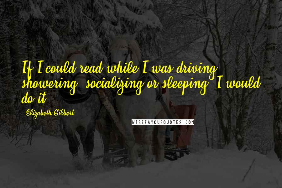 Elizabeth Gilbert Quotes: If I could read while I was driving, showering, socializing or sleeping, I would do it.