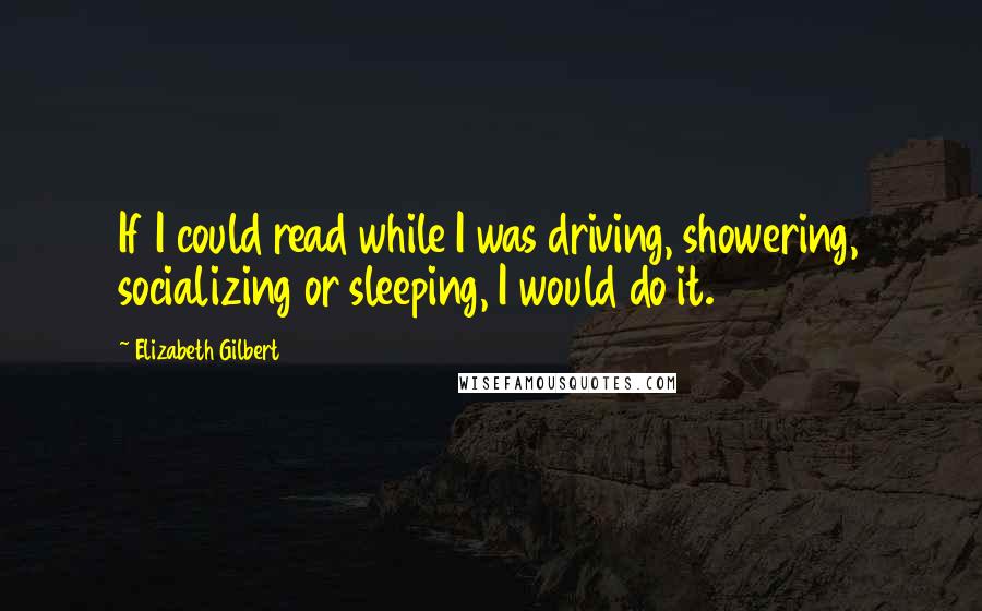 Elizabeth Gilbert Quotes: If I could read while I was driving, showering, socializing or sleeping, I would do it.