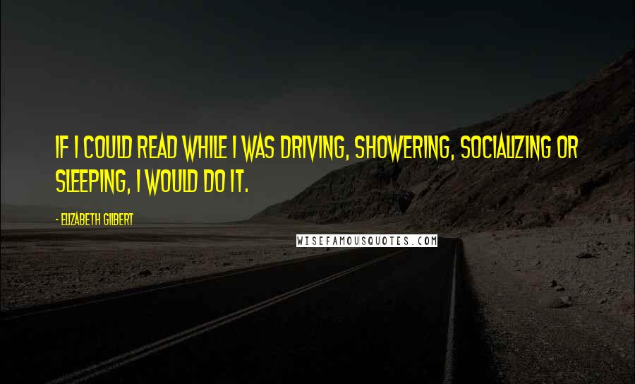 Elizabeth Gilbert Quotes: If I could read while I was driving, showering, socializing or sleeping, I would do it.