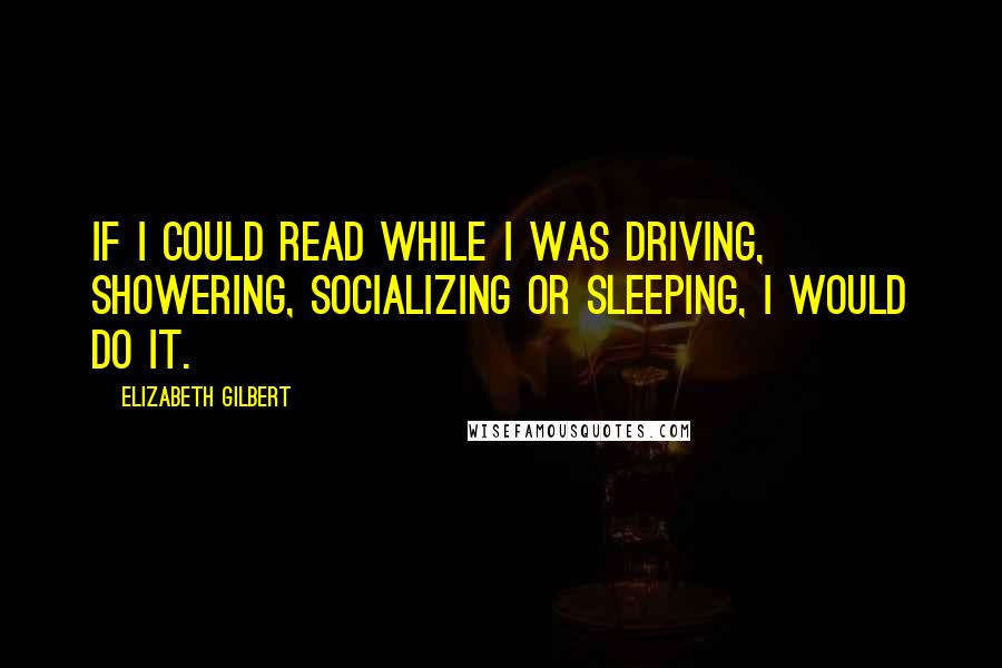 Elizabeth Gilbert Quotes: If I could read while I was driving, showering, socializing or sleeping, I would do it.