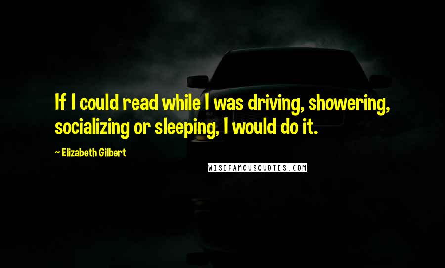 Elizabeth Gilbert Quotes: If I could read while I was driving, showering, socializing or sleeping, I would do it.