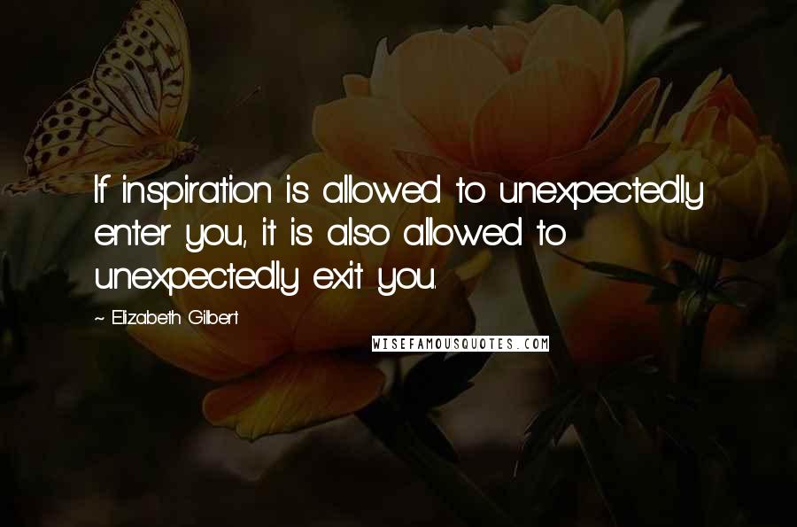 Elizabeth Gilbert Quotes: If inspiration is allowed to unexpectedly enter you, it is also allowed to unexpectedly exit you.