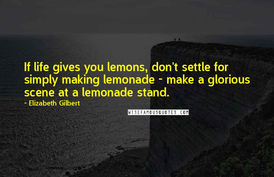 Elizabeth Gilbert Quotes: If life gives you lemons, don't settle for simply making lemonade - make a glorious scene at a lemonade stand.