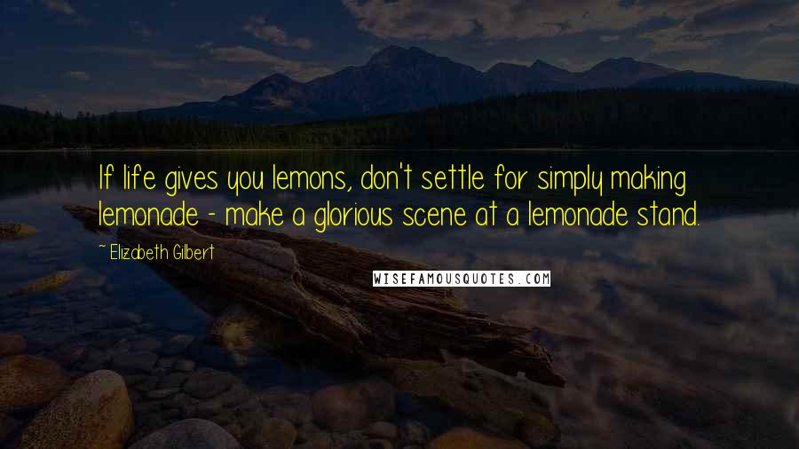Elizabeth Gilbert Quotes: If life gives you lemons, don't settle for simply making lemonade - make a glorious scene at a lemonade stand.