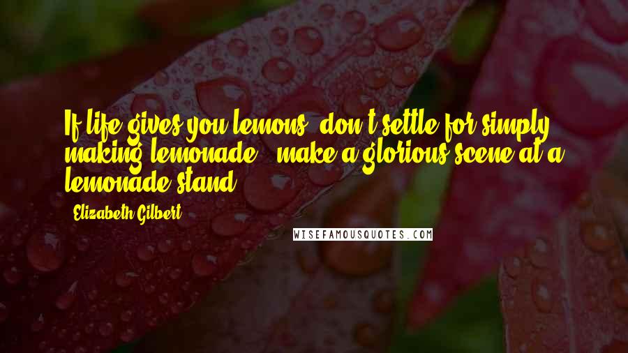 Elizabeth Gilbert Quotes: If life gives you lemons, don't settle for simply making lemonade - make a glorious scene at a lemonade stand.