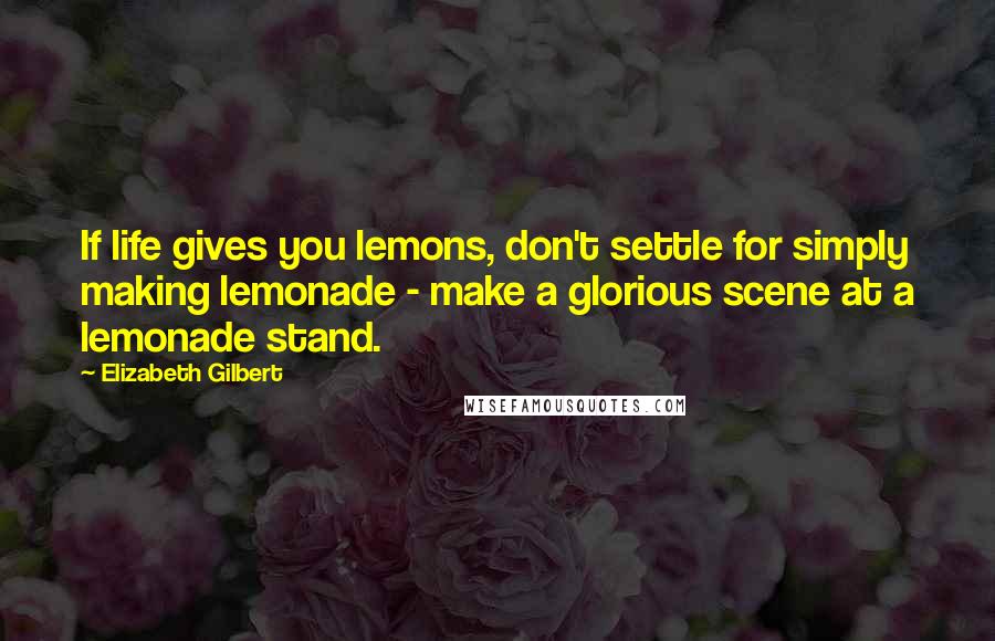 Elizabeth Gilbert Quotes: If life gives you lemons, don't settle for simply making lemonade - make a glorious scene at a lemonade stand.