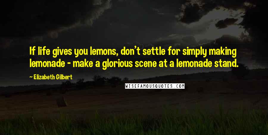 Elizabeth Gilbert Quotes: If life gives you lemons, don't settle for simply making lemonade - make a glorious scene at a lemonade stand.