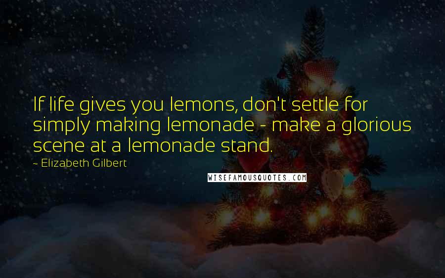 Elizabeth Gilbert Quotes: If life gives you lemons, don't settle for simply making lemonade - make a glorious scene at a lemonade stand.