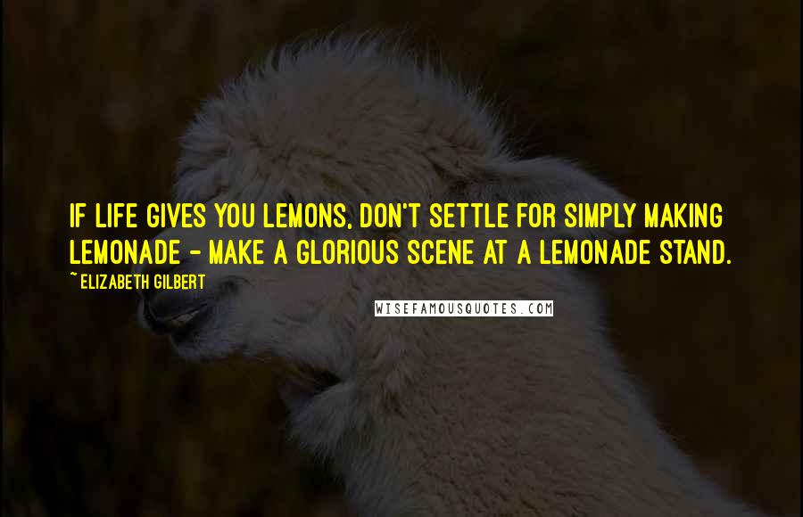 Elizabeth Gilbert Quotes: If life gives you lemons, don't settle for simply making lemonade - make a glorious scene at a lemonade stand.