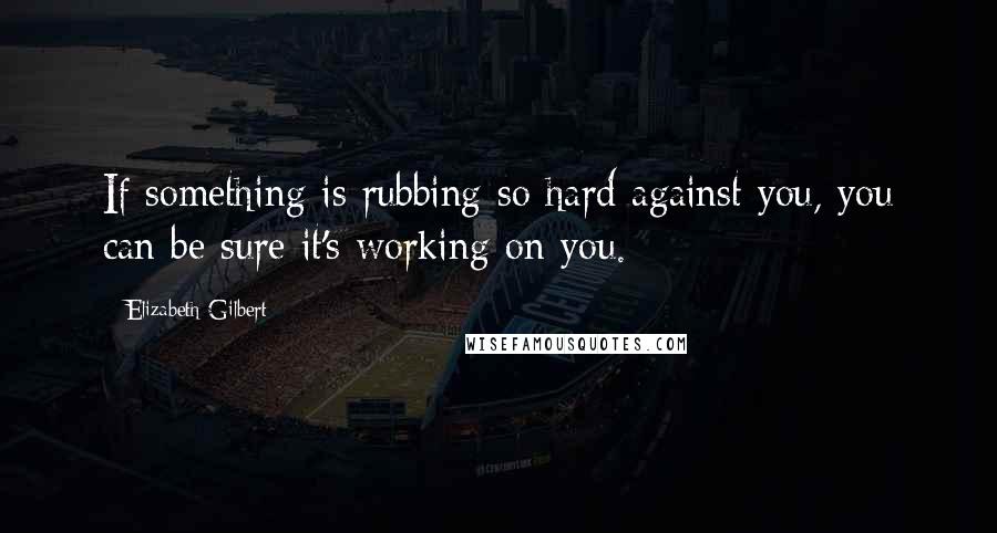 Elizabeth Gilbert Quotes: If something is rubbing so hard against you, you can be sure it's working on you.