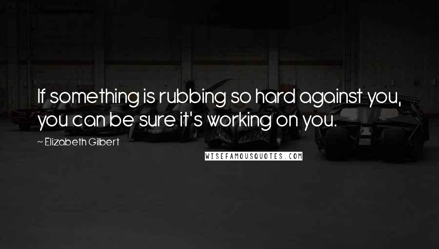 Elizabeth Gilbert Quotes: If something is rubbing so hard against you, you can be sure it's working on you.