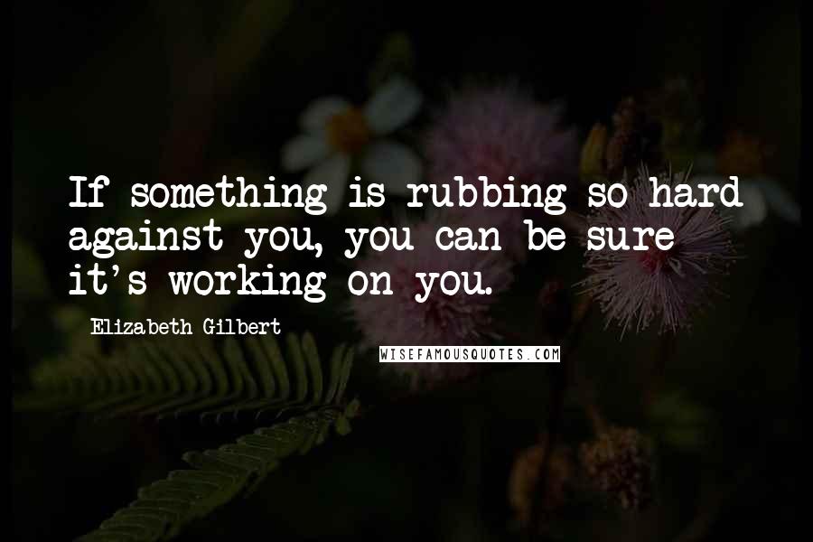 Elizabeth Gilbert Quotes: If something is rubbing so hard against you, you can be sure it's working on you.