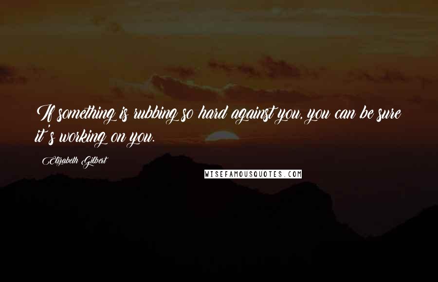 Elizabeth Gilbert Quotes: If something is rubbing so hard against you, you can be sure it's working on you.