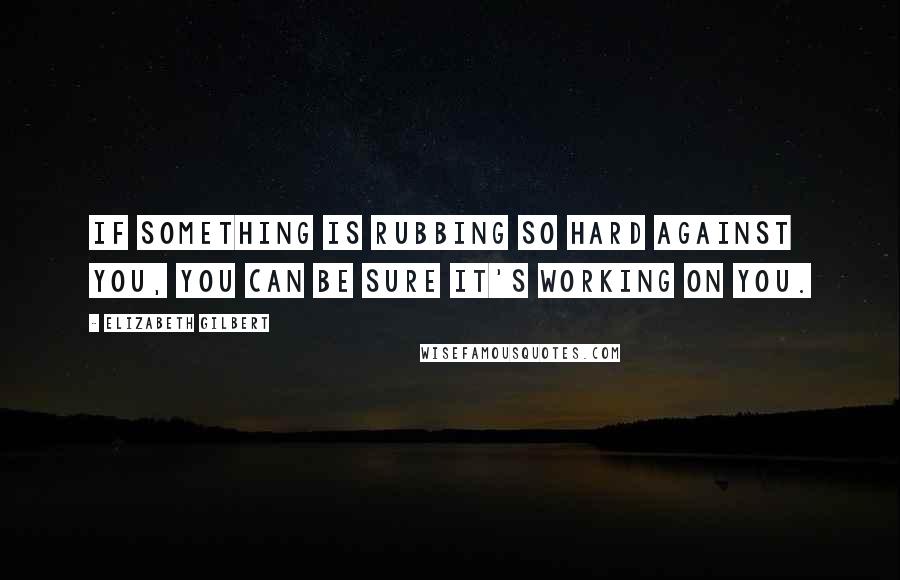 Elizabeth Gilbert Quotes: If something is rubbing so hard against you, you can be sure it's working on you.