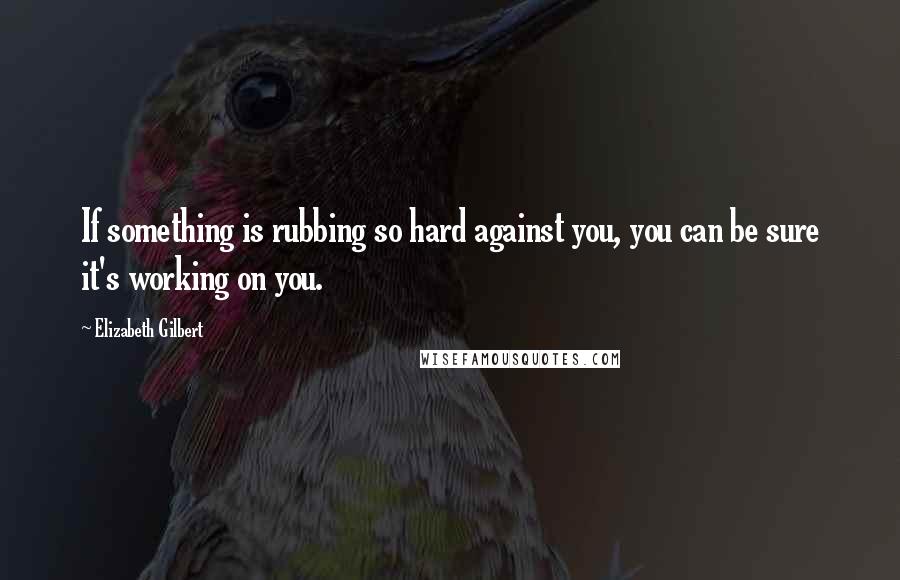 Elizabeth Gilbert Quotes: If something is rubbing so hard against you, you can be sure it's working on you.