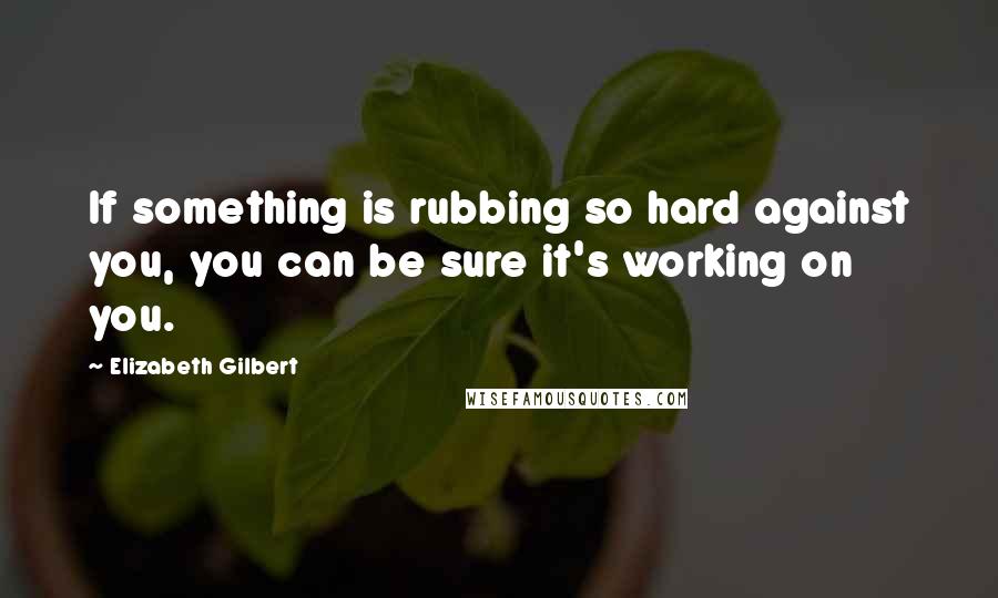 Elizabeth Gilbert Quotes: If something is rubbing so hard against you, you can be sure it's working on you.