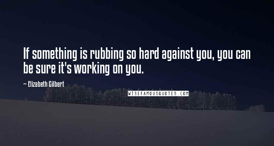 Elizabeth Gilbert Quotes: If something is rubbing so hard against you, you can be sure it's working on you.