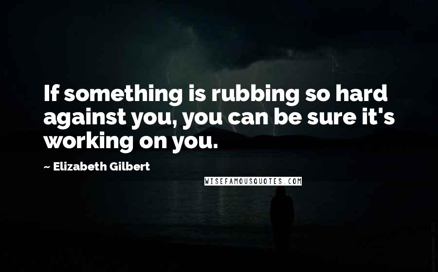 Elizabeth Gilbert Quotes: If something is rubbing so hard against you, you can be sure it's working on you.