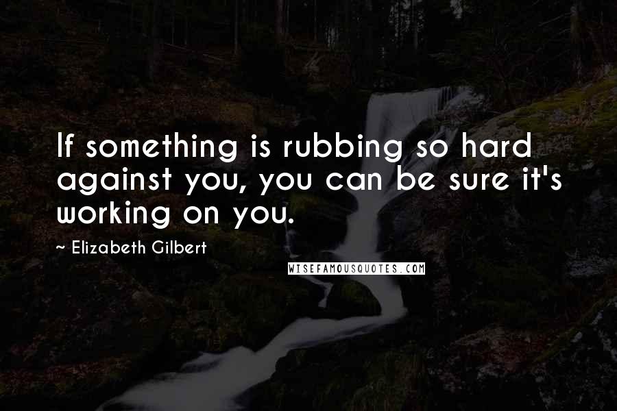 Elizabeth Gilbert Quotes: If something is rubbing so hard against you, you can be sure it's working on you.